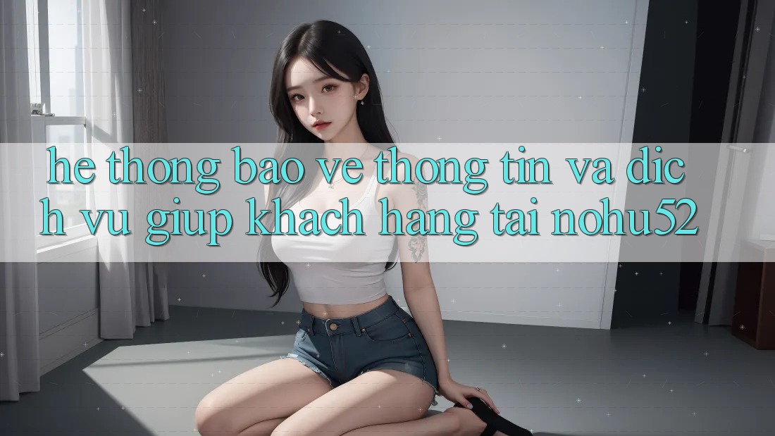 Hệ Thống Bảo vệ thông tin Và Dịch Vụ Giúp Khách Hàng Tại nohu52