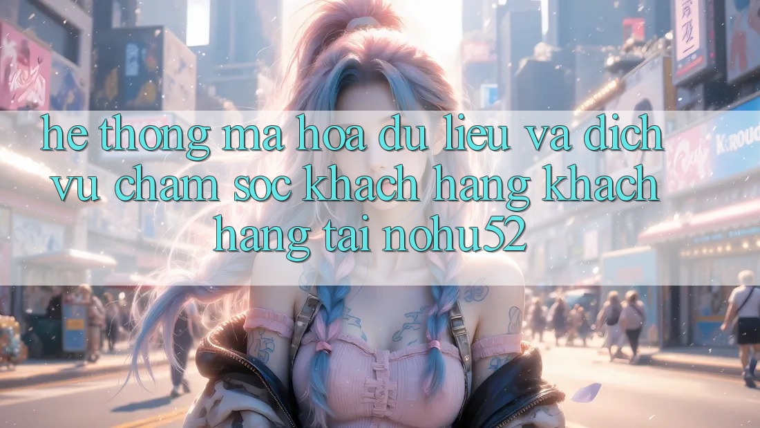 Hệ Thống Mã hóa dữ liệu Và Dịch Vụ Chăm sóc khách hàng Khách Hàng Tại nohu52