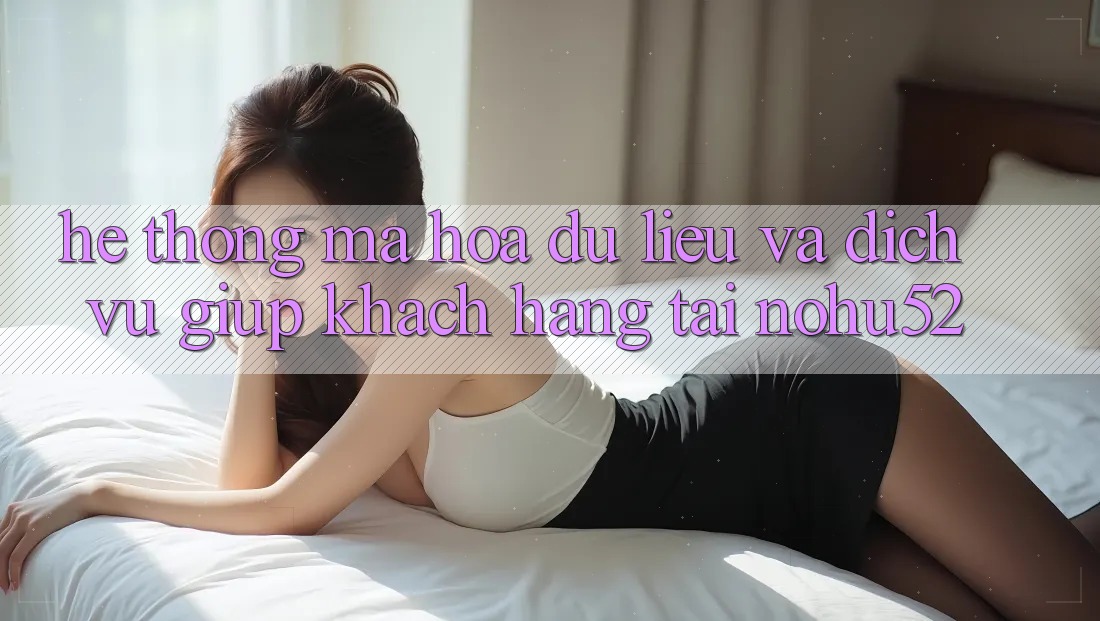 Hệ Thống Mã hóa dữ liệu Và Dịch Vụ Giúp Khách Hàng Tại nohu52