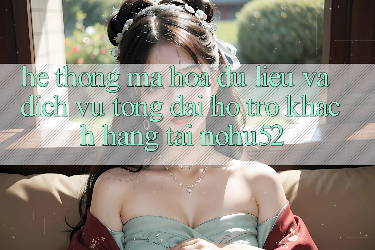 Hệ Thống Mã hóa dữ liệu Và Dịch Vụ Tổng đài hỗ trợ Khách Hàng Tại nohu52