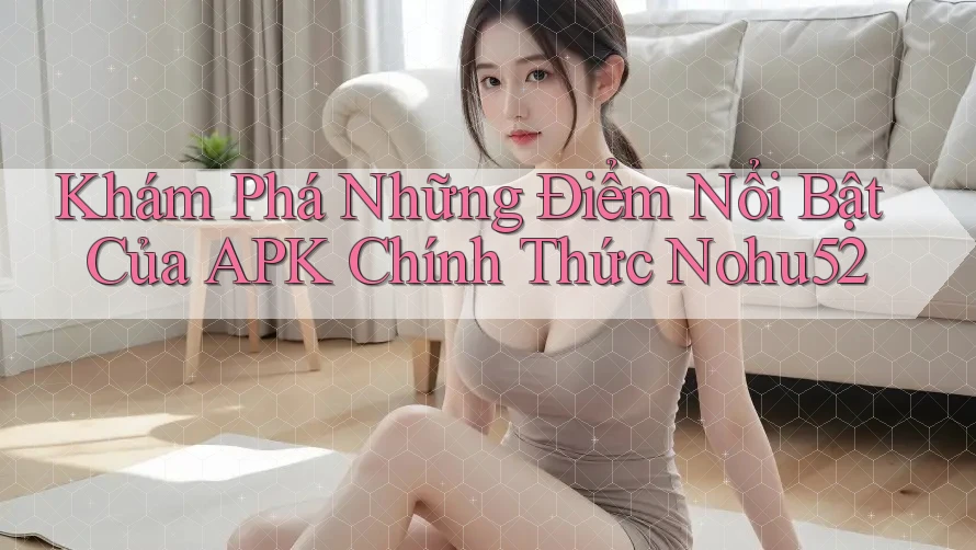 Khám Phá Những Điểm Nổi Bật Của APK Chính Thức Nohu52