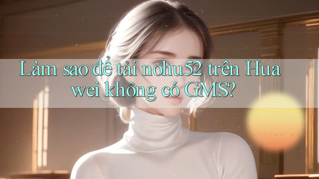 Làm sao để tải nohu52 trên Huawei không có GMS?
