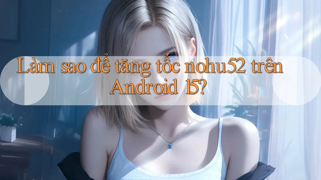 Làm sao để tăng tốc nohu52 trên Android 15?