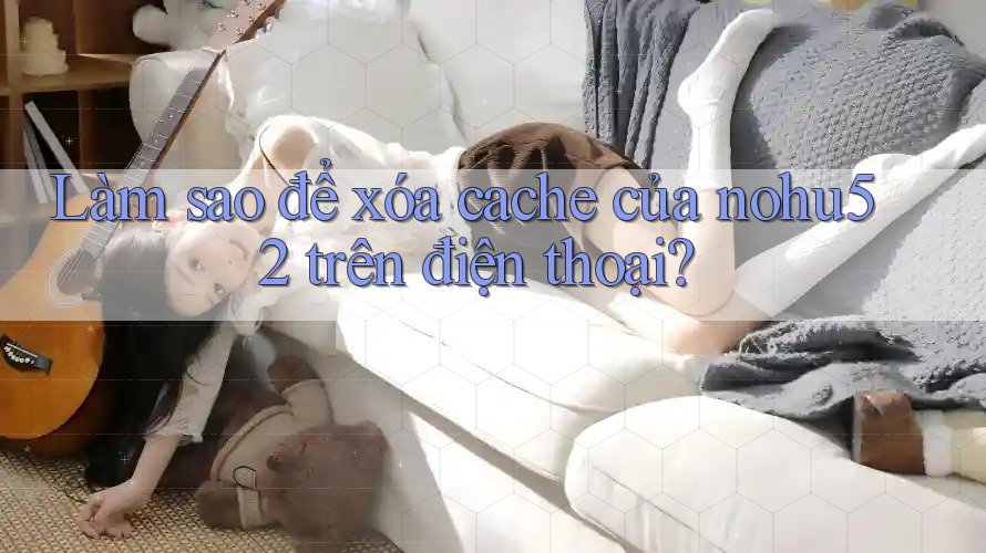 Làm sao để xóa cache của nohu52 trên điện thoại?