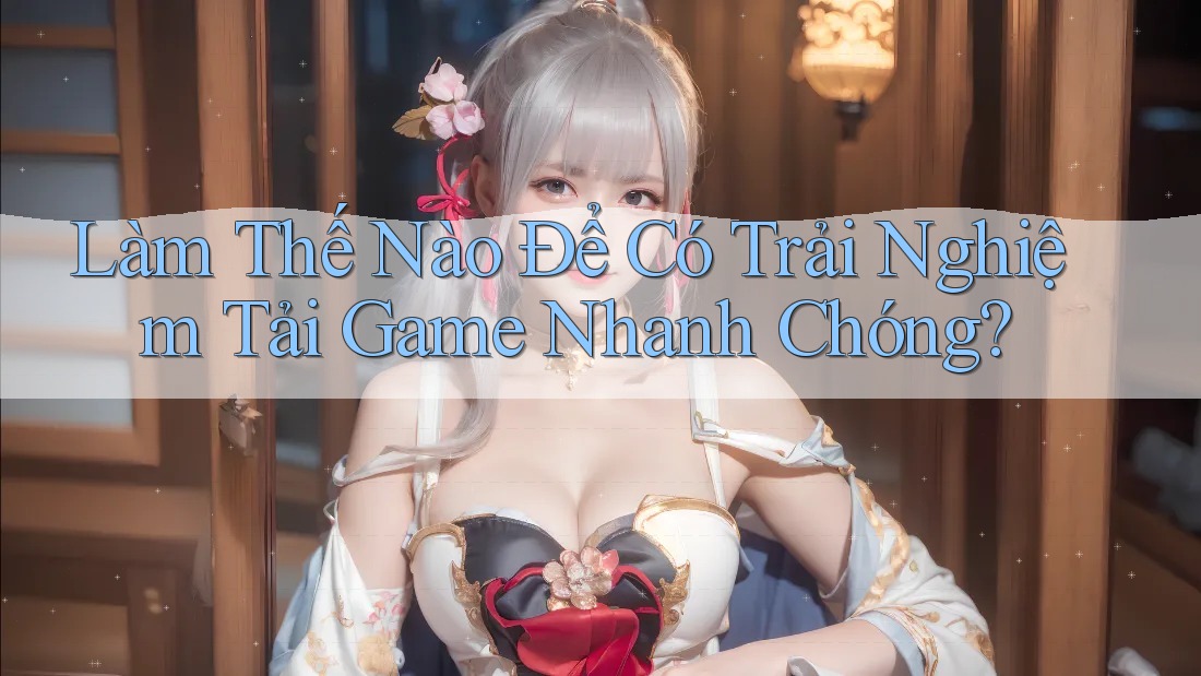 Làm Thế Nào Để Có Trải Nghiệm Tải Game Nhanh Chóng?