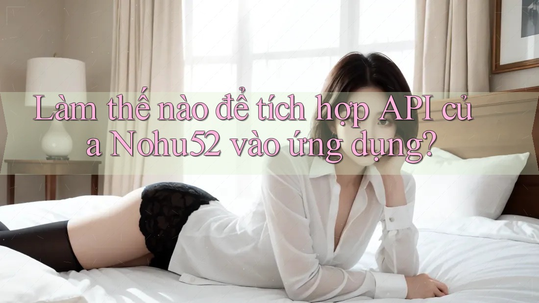 Làm thế nào để tích hợp API của Nohu52 vào ứng dụng?