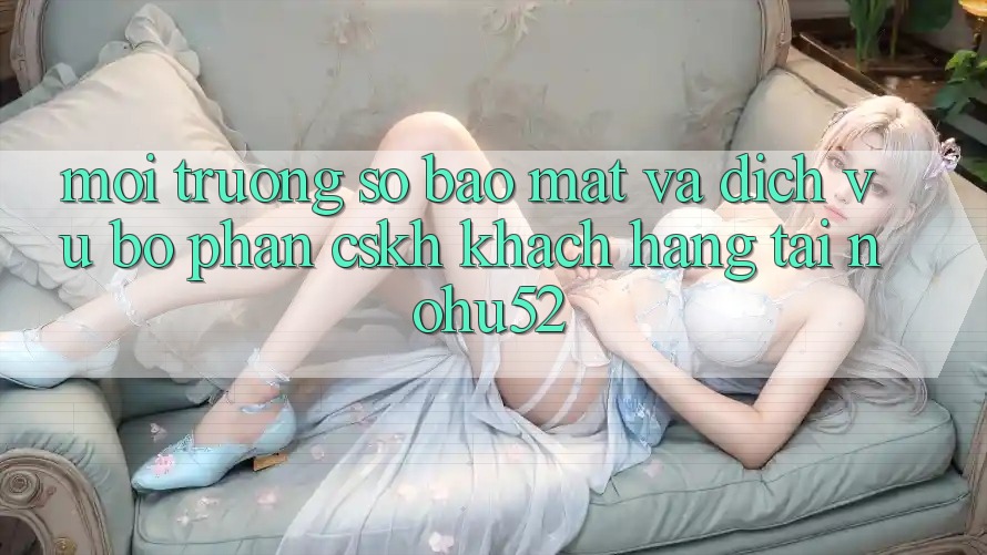 Môi trường số Bảo Mật Và Dịch Vụ Bộ phận CSKH Khách Hàng Tại nohu52