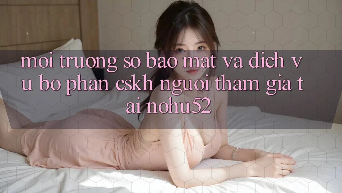 Môi trường số Bảo Mật Và Dịch Vụ Bộ phận CSKH Người tham gia Tại nohu52