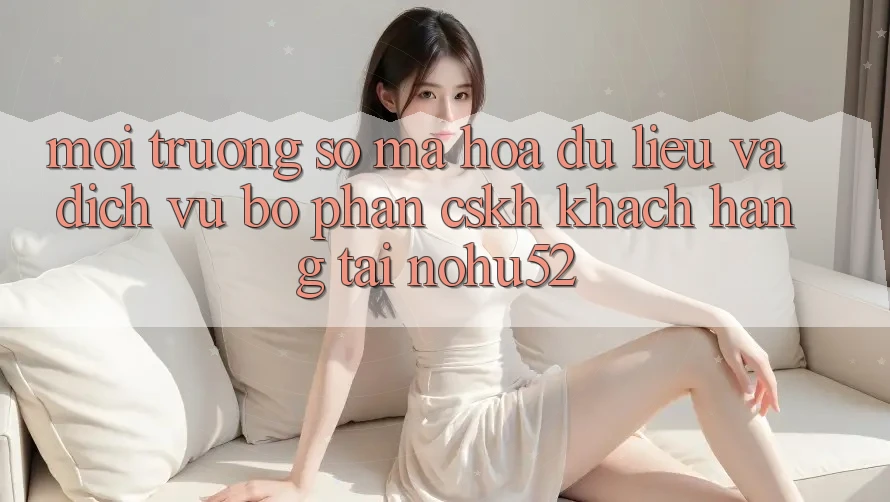 Môi trường số Mã hóa dữ liệu Và Dịch Vụ Bộ phận CSKH Khách Hàng Tại nohu52