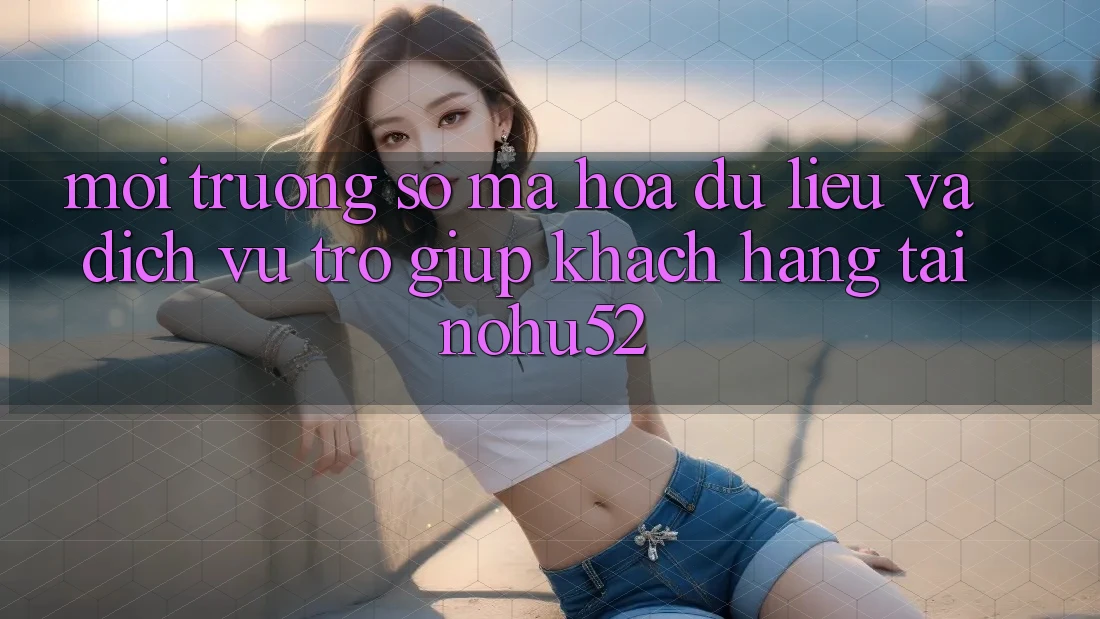 Môi trường số Mã hóa dữ liệu Và Dịch Vụ Trợ giúp Khách Hàng Tại nohu52