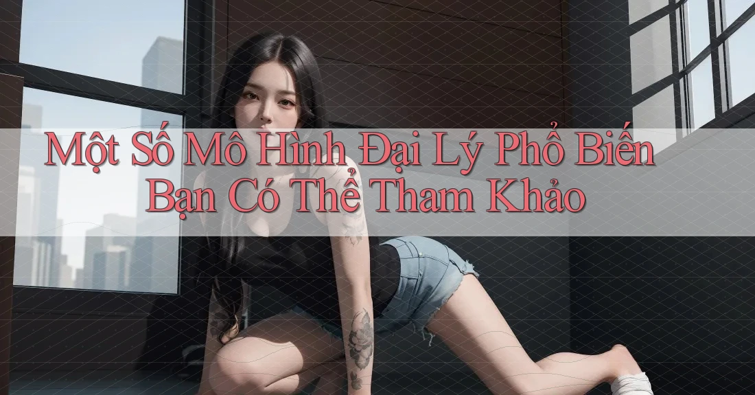 Một Số Mô Hình Đại Lý Phổ Biến Bạn Có Thể Tham Khảo