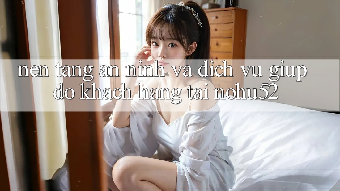 Nền tảng An ninh Và Dịch Vụ Giúp đỡ Khách Hàng Tại nohu52