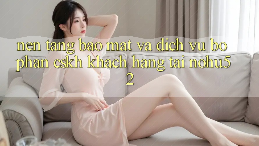 Nền tảng Bảo Mật Và Dịch Vụ Bộ phận CSKH Khách Hàng Tại nohu52