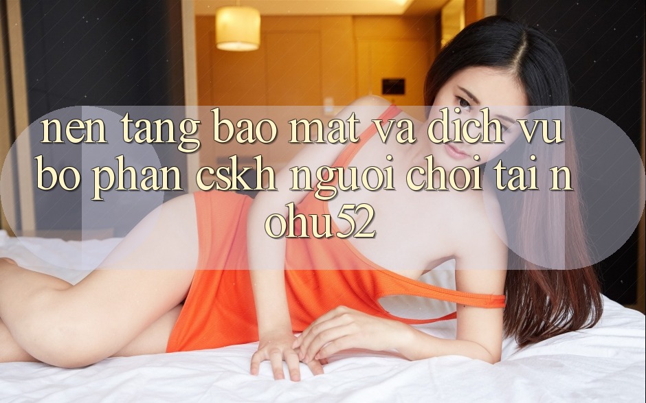 Nền tảng Bảo Mật Và Dịch Vụ Bộ phận CSKH Người chơi Tại nohu52 Nền tảng Bảo Mật Và Dịch Vụ Bộ phận CSKH Người chơi Tại nohu52