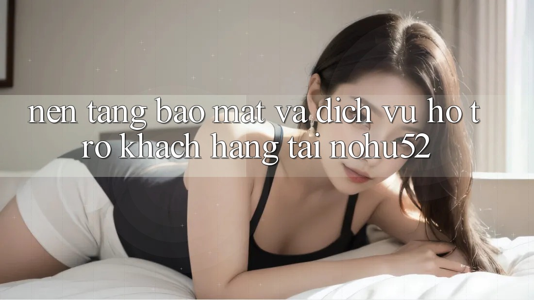 Nền tảng Bảo Mật Và Dịch Vụ Hỗ Trợ Khách Hàng Tại nohu52