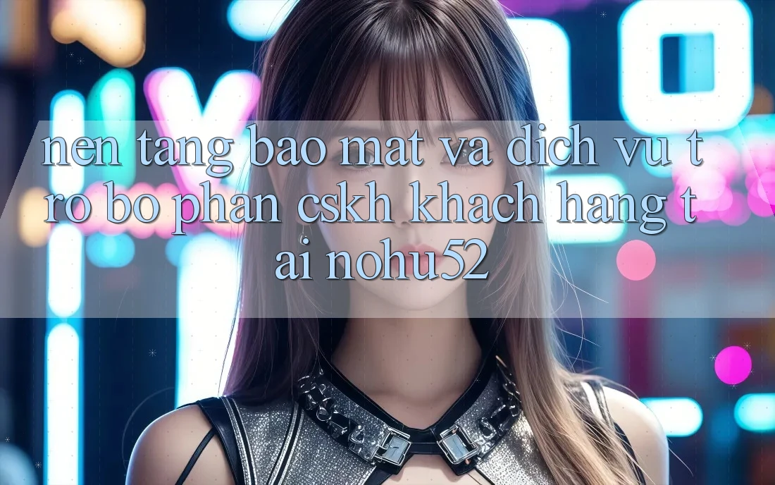 Nền tảng Bảo Mật Và Dịch Vụ Trợ bộ phận CSKH Khách Hàng Tại nohu52