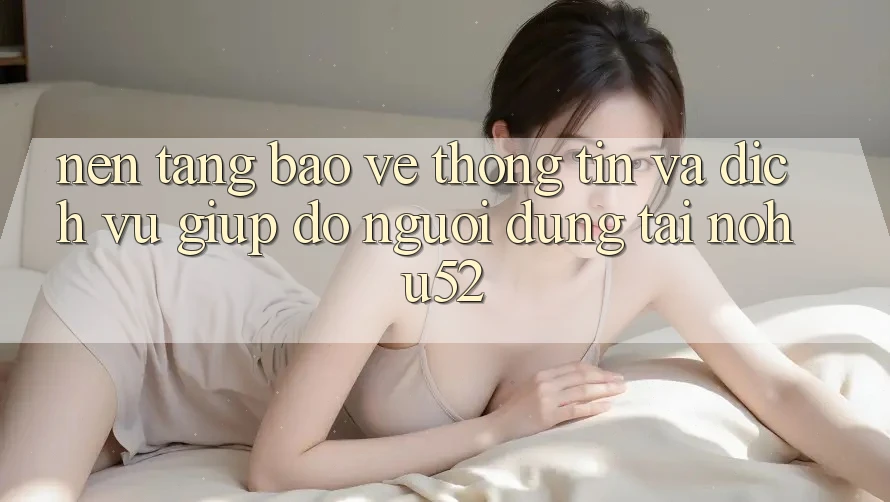 Nền tảng Bảo vệ thông tin Và Dịch Vụ Giúp đỡ Người dùng Tại nohu52