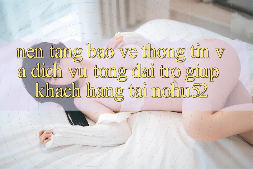 Nền tảng Bảo vệ thông tin Và Dịch Vụ Tổng đài trợ giúp Khách Hàng Tại nohu52