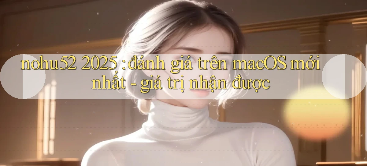 nohu52 2025 đánh giá trên macOS mới nhất   giá trị nhận được