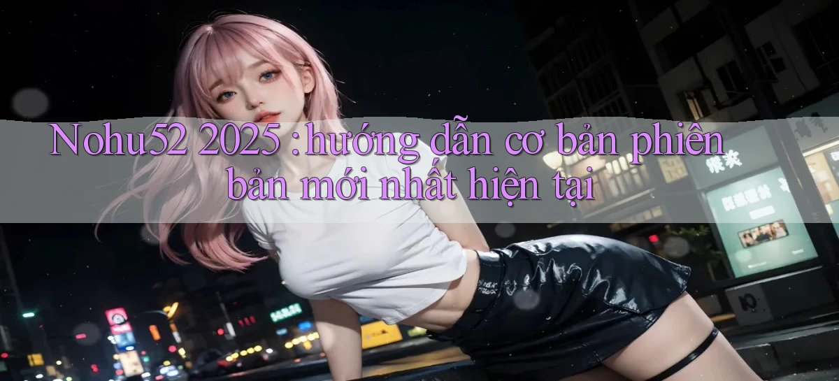 Nohu52 2025 hướng dẫn cơ bản phiên bản mới nhất hiện tại