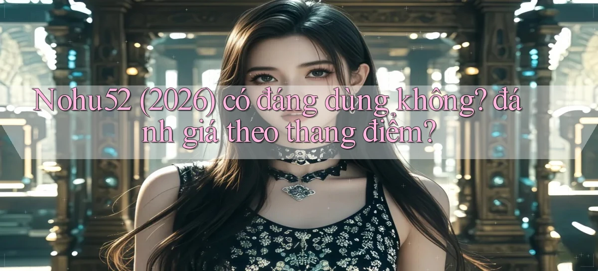 Nohu52 (2026) có đáng dùng không đánh giá theo thang điểm