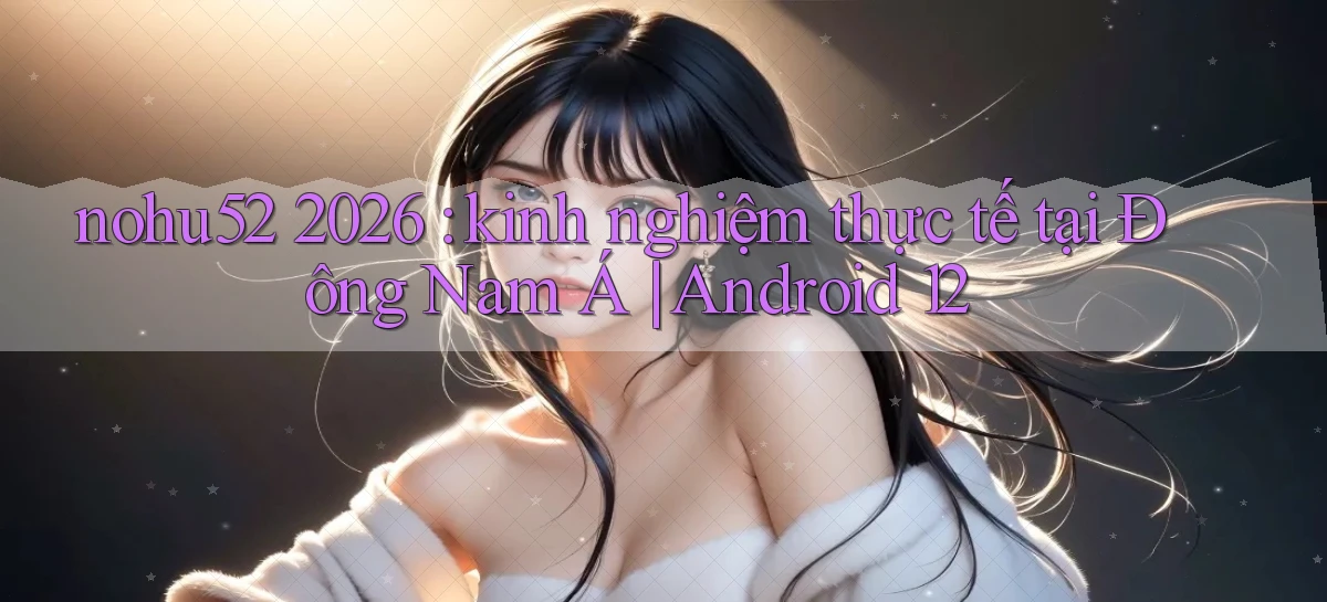 nohu52 2026 kinh nghiệm thực tế tại Đông Nam Á Android 12