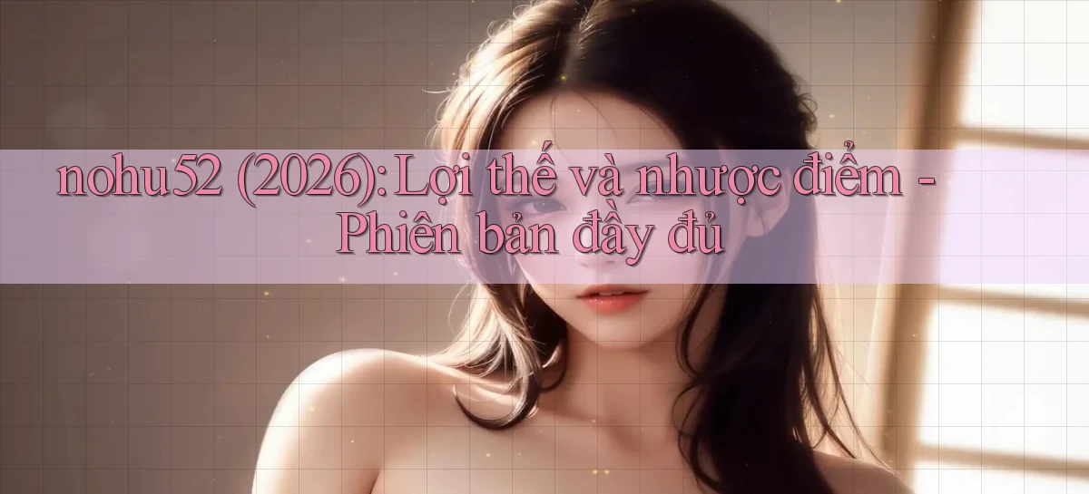nohu52 (2026) lợi thế và nhược điểm   phiên bản đầy đủ