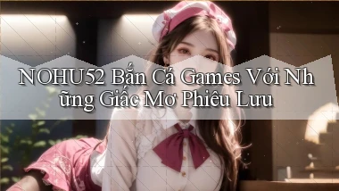 nohu52  bắn cá games với những giấc mơ phiêu lưu