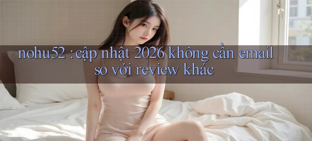 nohu52 cập nhật 2026 không cần email so với review khác