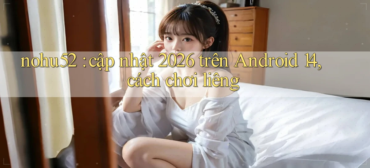 nohu52 cập nhật 2026 trên Android 14, cách chơi liêng