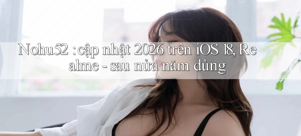 Nohu52 cập nhật 2026 trên iOS 18, Realme   sau nửa năm dùng