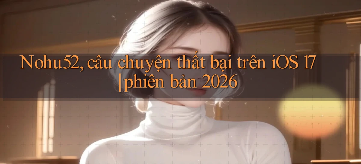 Nohu52, câu chuyện thất bại trên iOS 17 phiên bản 2026