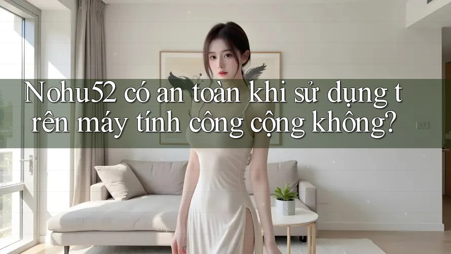 Nohu52 có an toàn khi sử dụng trên máy tính công cộng không?