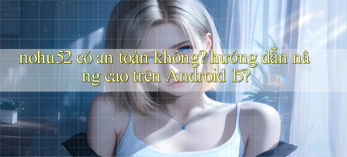 nohu52 có an toàn không hướng dẫn nâng cao trên Android 15