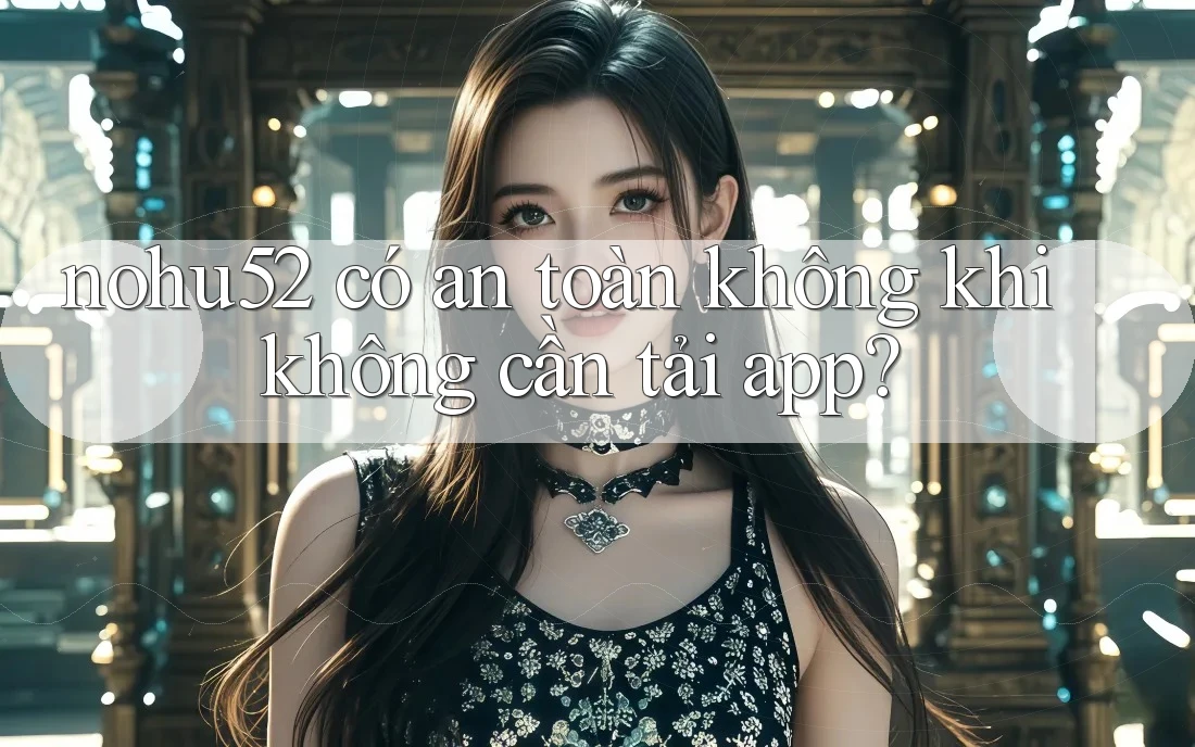 nohu52 có an toàn không khi không cần tải app?