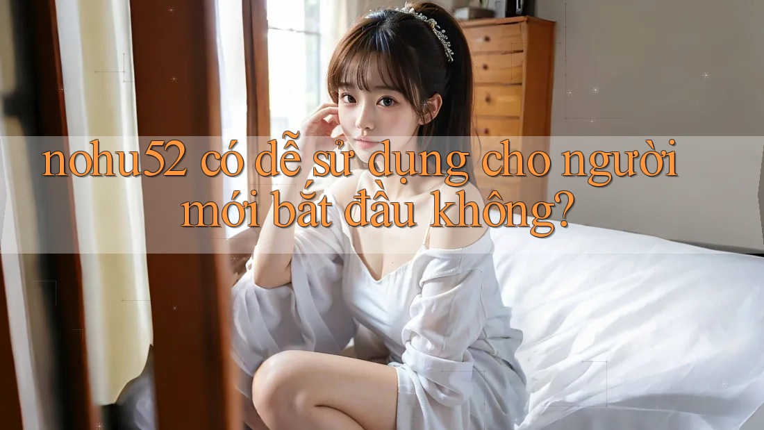 nohu52 có dễ sử dụng cho người mới bắt đầu không? nohu52 có dễ sử dụng cho người mới bắt đầu không?