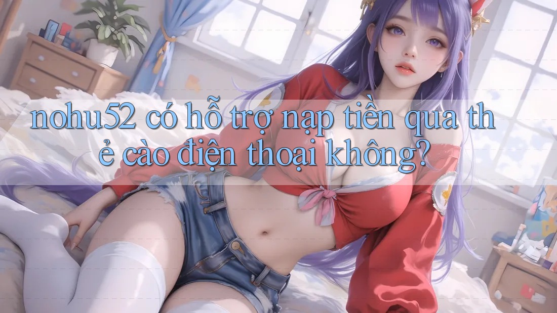 nohu52 có hỗ trợ nạp tiền qua thẻ cào điện thoại không?