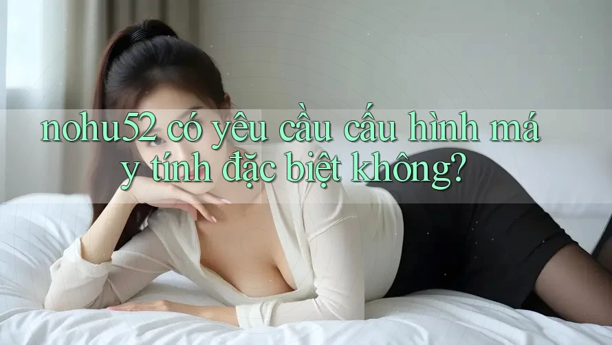 nohu52 có yêu cầu cấu hình máy tính đặc biệt không?
