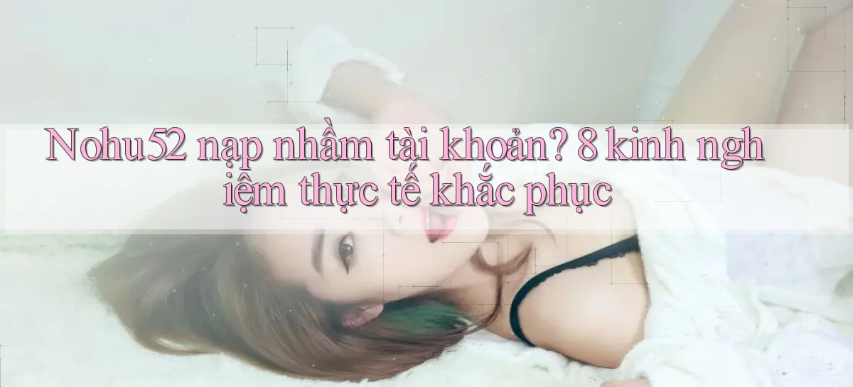 Nohu52 nạp nhầm tài khoản 8 kinh nghiệm thực tế khắc phục