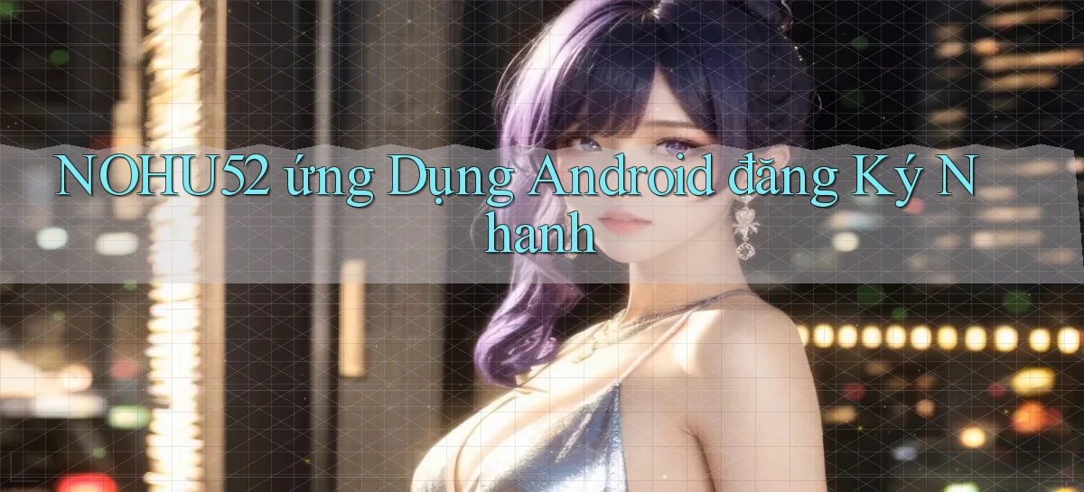 nohu52  ứng dụng android đăng ký nhanh