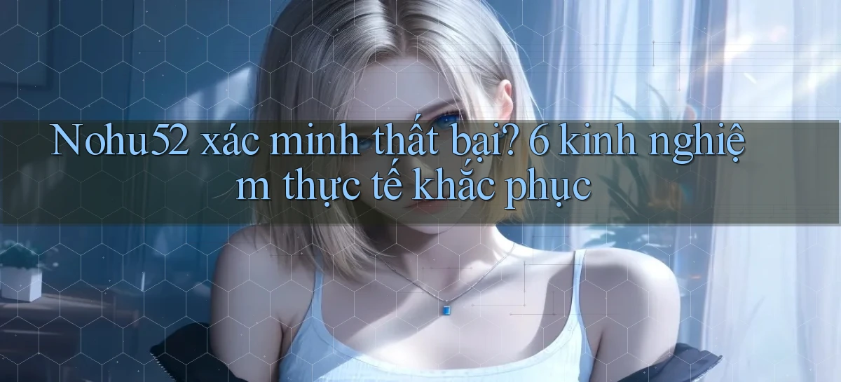 Nohu52 xác minh thất bại 6 kinh nghiệm thực tế khắc phục