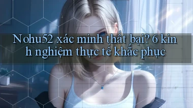 Nohu52 xác minh thất bại 6 kinh nghiệm thực tế khắc phục