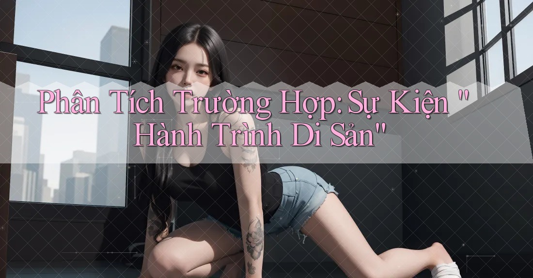 Phân Tích Trường Hợp: Sự Kiện “Hành Trình Di Sản” Phân Tích Trường Hợp: Sự Kiện “Hành Trình Di Sản”
