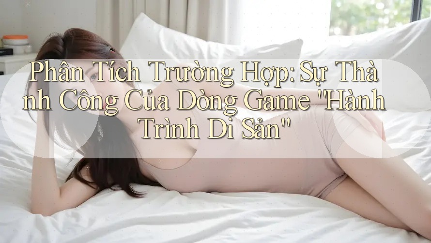 Phân Tích Trường Hợp: Sự Thành Công Của Dòng Game “Hành Trình Di Sản”