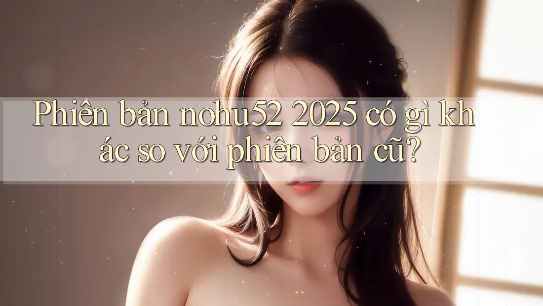Phiên bản nohu52 2025 có gì khác so với phiên bản cũ?