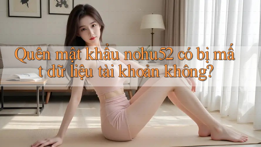 Quên mật khẩu nohu52 có bị mất dữ liệu tài khoản không?