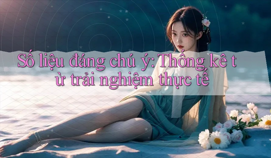 Số liệu đáng chú ý - Thống kê từ trải nghiệm thực tế