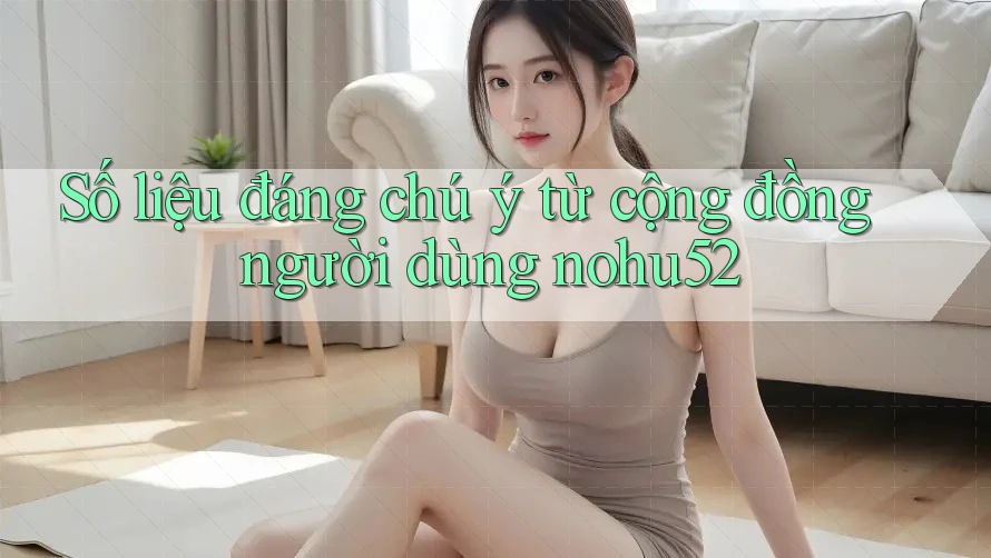Số liệu đáng chú ý từ cộng đồng người dùng nohu52