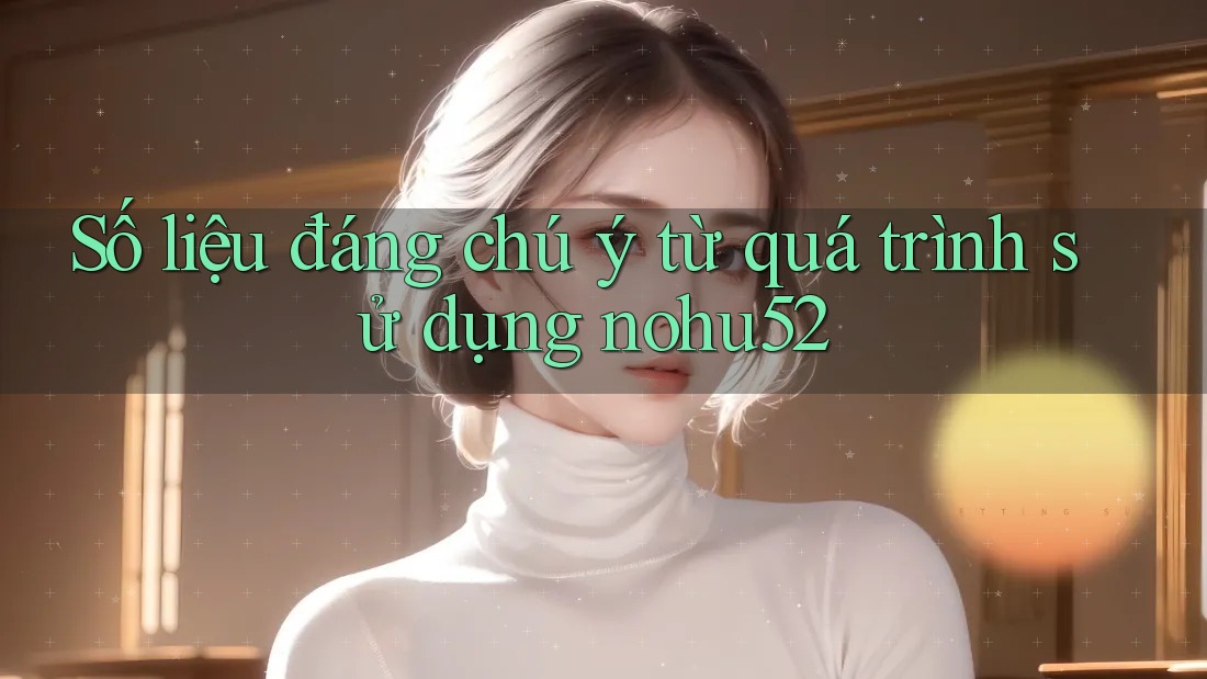 Số liệu đáng chú ý từ quá trình sử dụng nohu52