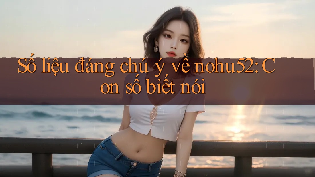 Số liệu đáng chú ý về nohu52: Con số biết nói
